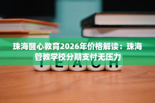 珠海醒心教育2026年价格解读:珠海管教学校分期支付无压力 珠海醒心教育2026年价格解读:珠海管教学校分期支付无压力