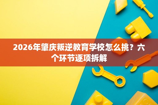 2026年肇庆叛逆教育学校怎么挑?六个环节逐项拆解 2026年肇庆叛逆教育学校怎么挑?六个环节逐项拆解