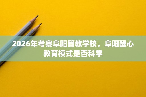2026年考察阜阳管教学校,阜阳醒心教育模式是否科学 2026年考察阜阳管教学校,阜阳醒心教育模式是否科学