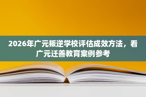 2026年广元叛逆学校评估成效方法,看广元迁善教育案例参考 2026年广元叛逆学校评估成效方法,看广元迁善教育案例参考