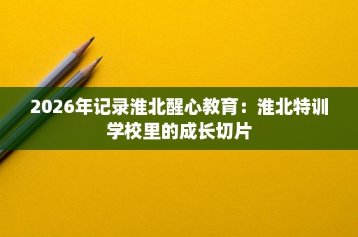 2026年记录淮北醒心教育：淮北特训学校里的成长切片