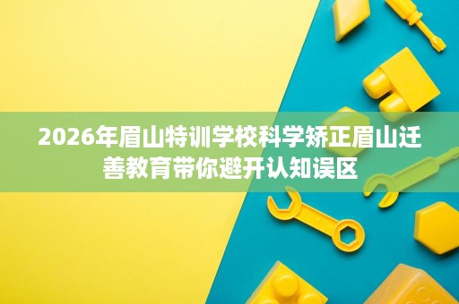 2026年眉山特训学校科学矫正眉山迁善教育带你避开认知误区 2026年眉山特训学校科学矫正眉山迁善教育带你避开认知误区