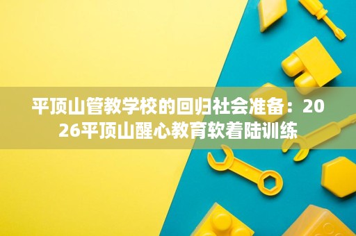 平顶山管教学校的回归社会准备:2026平顶山醒心教育软着陆训练 平顶山管教学校的回归社会准备:2026平顶山醒心教育软着陆训练