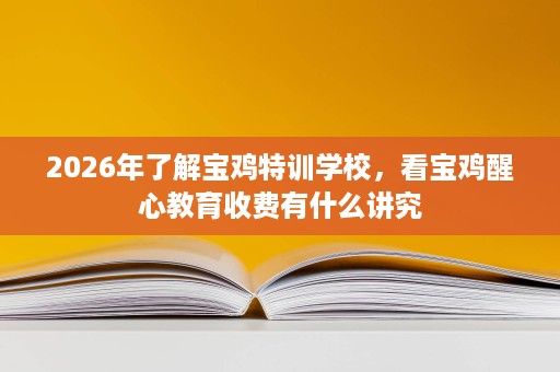 2026年了解宝鸡特训学校,看宝鸡醒心教育收费有什么讲究 2026年了解宝鸡特训学校,看宝鸡醒心教育收费有什么讲究