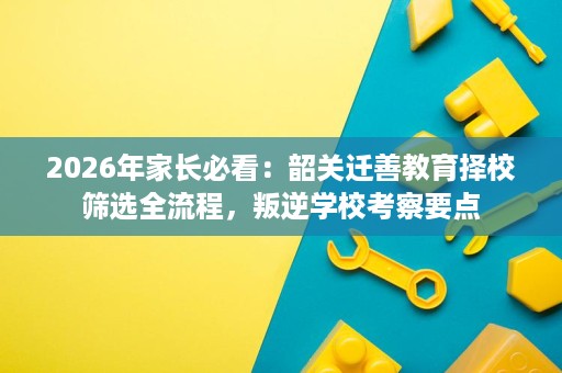 2026年家长必看：韶关迁善教育择校筛选全流程，叛逆学校考察要点