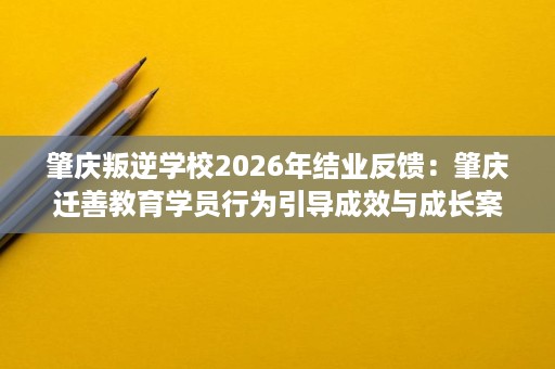 肇庆叛逆学校2026年结业反馈:肇庆迁善教育学员行为引导成效与成长案例参考 肇庆叛逆学校2026年结业反馈:肇庆迁善教育学员行为引导成效与成长案例参考