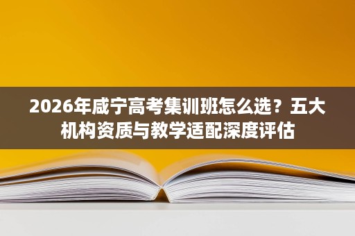 2026年咸宁高考集训班怎么选?五大机构资质与教学适配深度评估 2026年咸宁高考集训班怎么选?五大机构资质与教学适配深度评估