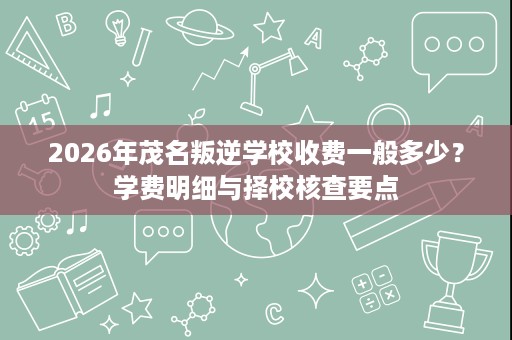 2026年茂名叛逆学校收费一般多少?学费明细与择校核查要点 2026年茂名叛逆学校收费一般多少?学费明细与择校核查要点