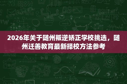 2026年关于随州叛逆矫正学校挑选,随州迁善教育最新择校方法参考 2026年关于随州叛逆矫正学校挑选,随州迁善教育最新择校方法参考