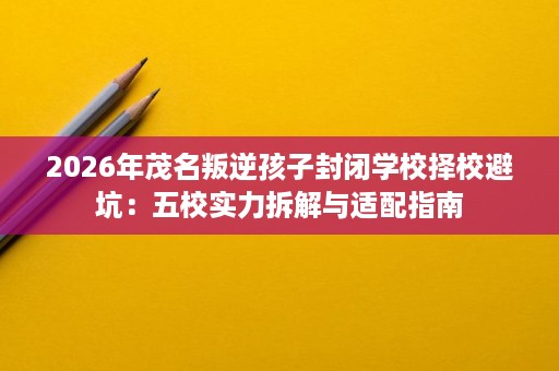 2026年茂名叛逆孩子封闭学校择校避坑:五校实力拆解与适配指南 2026年茂名叛逆孩子封闭学校择校避坑:五校实力拆解与适配指南