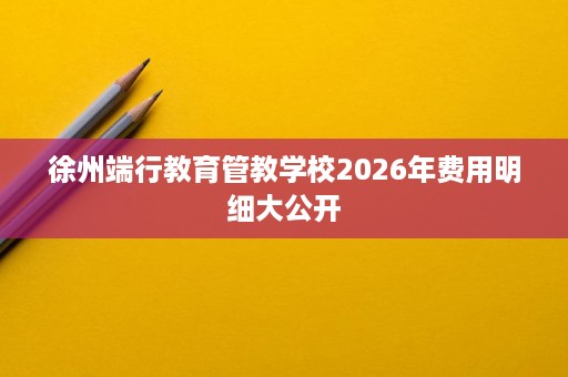徐州端行教育管教学校2026年费用明细大公开 徐州端行教育管教学校2026年费用明细大公开
