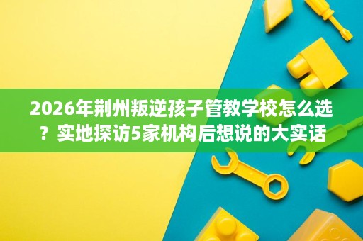 2026年荆州叛逆孩子管教学校怎么选?实地探访5家机构后想说的大实话 2026年荆州叛逆孩子管教学校怎么选?实地探访5家机构后想说的大实话