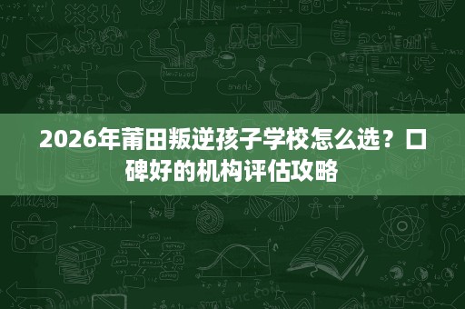 2026年莆田叛逆孩子学校怎么选？口碑好的机构评估攻略