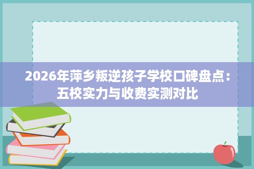 2026年萍乡叛逆孩子学校口碑盘点:五校实力与收费实测对比 2026年萍乡叛逆孩子学校口碑盘点:五校实力与收费实测对比