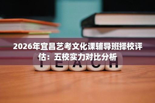 2026年宜昌艺考文化课辅导班择校评估:五校实力对比分析 2026年宜昌艺考文化课辅导班择校评估:五校实力对比分析