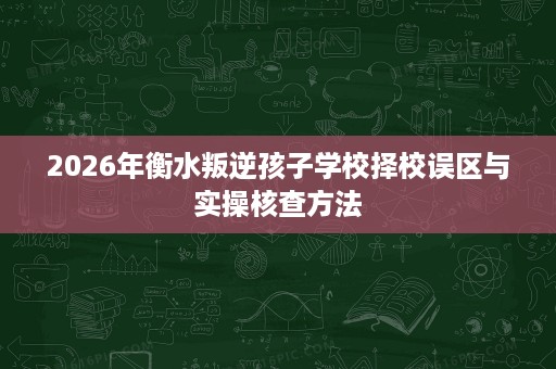 2026年衡水叛逆孩子学校择校误区与实操核查方法 2026年衡水叛逆孩子学校择校误区与实操核查方法
