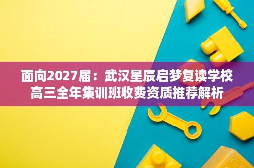 面向2027届:武汉星辰启梦复读学校高三全年集训班收费资质推荐解析 面向2027届:武汉星辰启梦复读学校高三全年集训班收费资质推荐解析