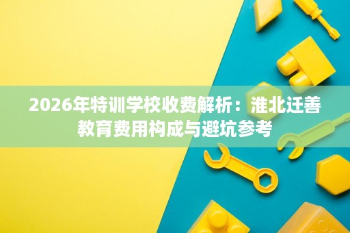 2026年特训学校收费解析:淮北迁善教育费用构成与避坑参考 2026年特训学校收费解析:淮北迁善教育费用构成与避坑参考