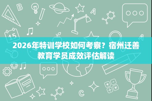 2026年特训学校如何考察?宿州迁善教育学员成效评估解读 2026年特训学校如何考察?宿州迁善教育学员成效评估解读