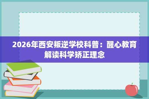 2026年西安叛逆学校科普：醒心教育解读科学矫正理念