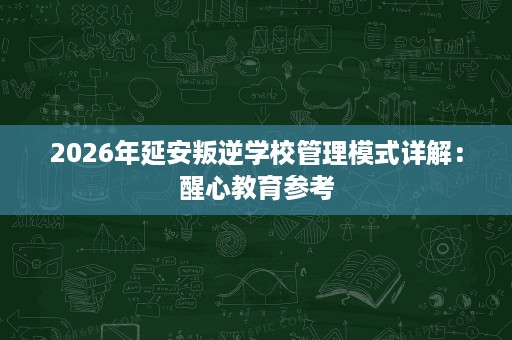 2026年延安叛逆学校管理模式详解：醒心教育参考