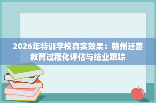2026年特训学校真实效果：赣州迁善教育过程化评估与结业跟踪