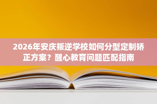 2026年安庆叛逆学校如何分型定制矫正方案?醒心教育问题匹配指南 2026年安庆叛逆学校如何分型定制矫正方案?醒心教育问题匹配指南