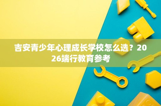 吉安青少年心理成长学校怎么选?2026端行教育参考 吉安青少年心理成长学校怎么选?2026端行教育参考