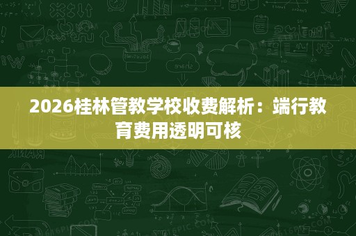 2026桂林管教学校收费解析:端行教育费用透明可核 2026桂林管教学校收费解析:端行教育费用透明可核