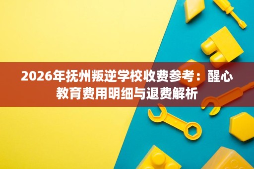 2026年抚州叛逆学校收费参考：醒心教育费用明细与退费解析