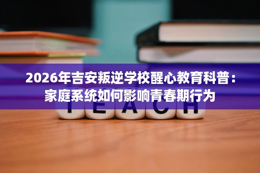 2026年吉安叛逆学校醒心教育科普:家庭系统如何影响青春期行为 2026年吉安叛逆学校醒心教育科普:家庭系统如何影响青春期行为