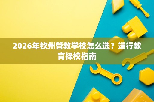 2026年钦州管教学校怎么选?端行教育择校指南 2026年钦州管教学校怎么选?端行教育择校指南