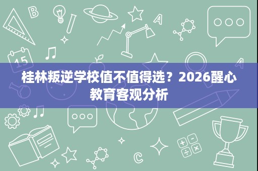 桂林叛逆学校值不值得选?2026醒心教育客观分析 桂林叛逆学校值不值得选?2026醒心教育客观分析