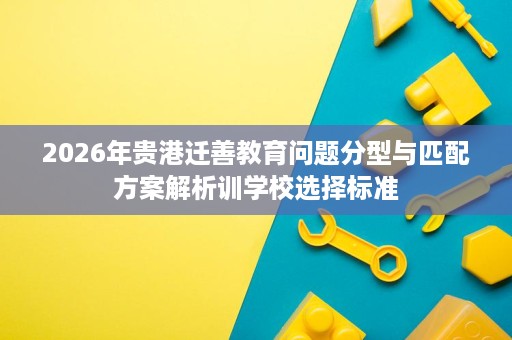 2026年贵港迁善教育问题分型与匹配方案解析训学校选择标准