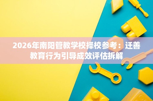 2026年南阳管教学校择校参考:迁善教育行为引导成效评估拆解 2026年南阳管教学校择校参考:迁善教育行为引导成效评估拆解