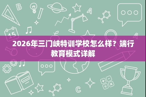2026年三门峡特训学校怎么样？端行教育模式详解