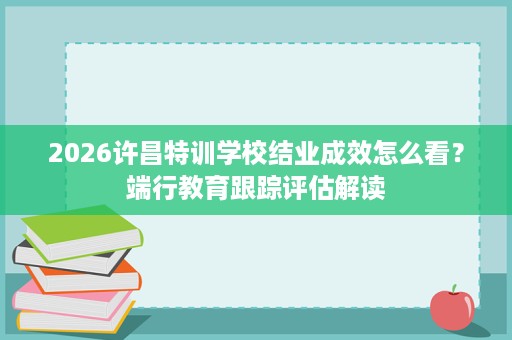 2026许昌特训学校结业成效怎么看?端行教育跟踪评估解读 2026许昌特训学校结业成效怎么看?端行教育跟踪评估解读