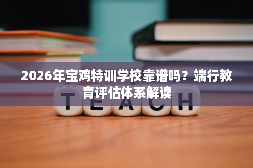 2026年宝鸡特训学校靠谱吗?端行教育评估体系解读 2026年宝鸡特训学校靠谱吗?端行教育评估体系解读