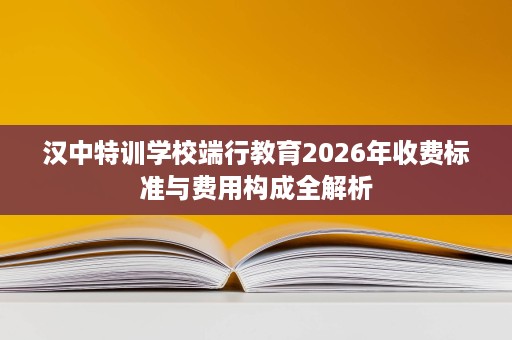 汉中特训学校端行教育2026年收费标准与费用构成全解析 汉中特训学校端行教育2026年收费标准与费用构成全解析