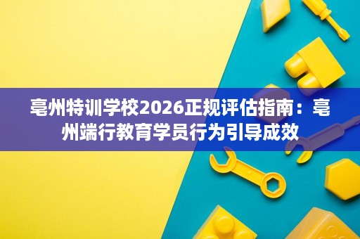 亳州特训学校2026正规评估指南:亳州端行教育学员行为引导成效 亳州特训学校2026正规评估指南:亳州端行教育学员行为引导成效