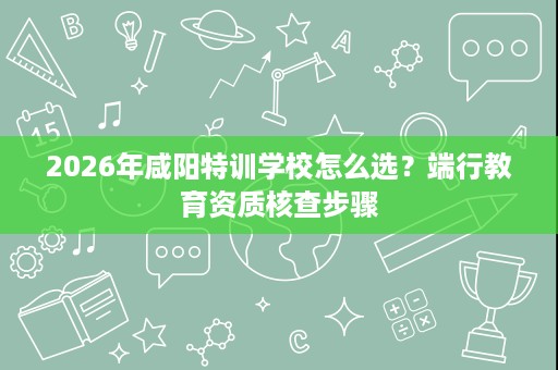 2026年咸阳特训学校怎么选?端行教育资质核查步骤 2026年咸阳特训学校怎么选?端行教育资质核查步骤
