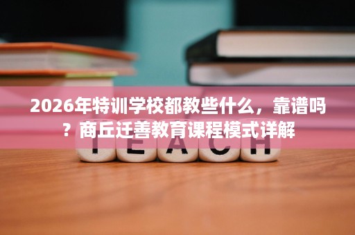 2026年特训学校都教些什么,靠谱吗?商丘迁善教育课程模式详解 2026年特训学校都教些什么,靠谱吗?商丘迁善教育课程模式详解