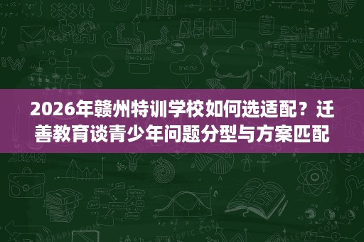 2026年赣州特训学校如何选适配?迁善教育谈青少年问题分型与方案匹配 2026年赣州特训学校如何选适配?迁善教育谈青少年问题分型与方案匹配