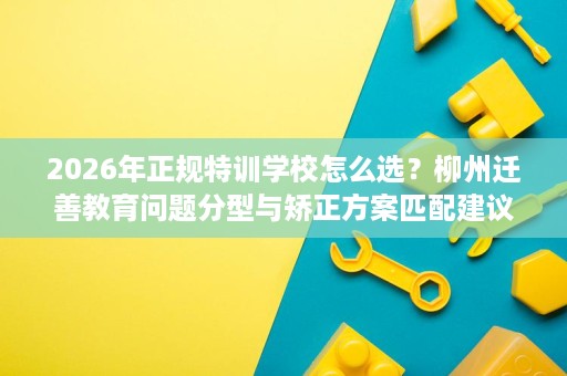 2026年正规特训学校怎么选?柳州迁善教育问题分型与矫正方案匹配建议 2026年正规特训学校怎么选?柳州迁善教育问题分型与矫正方案匹配建议