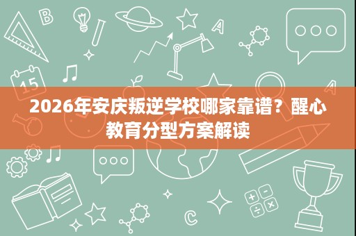2026年安庆叛逆学校哪家靠谱?醒心教育分型方案解读 2026年安庆叛逆学校哪家靠谱?醒心教育分型方案解读