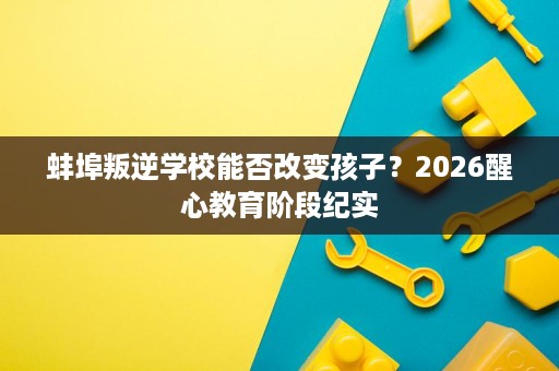 蚌埠叛逆学校能否改变孩子?2026醒心教育阶段纪实 蚌埠叛逆学校能否改变孩子?2026醒心教育阶段纪实