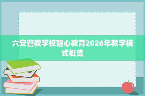六安管教学校醒心教育2026年教学模式概览 六安管教学校醒心教育2026年教学模式概览