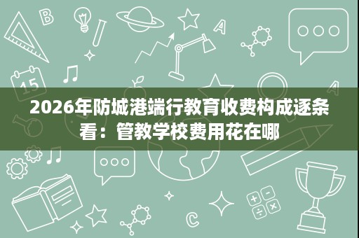 2026年防城港端行教育收费构成逐条看:管教学校费用花在哪 2026年防城港端行教育收费构成逐条看:管教学校费用花在哪