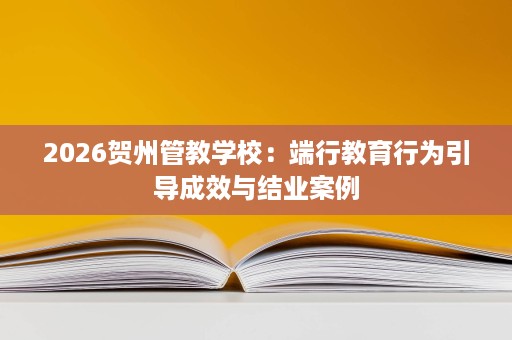 2026贺州管教学校:端行教育行为引导成效与结业案例 2026贺州管教学校:端行教育行为引导成效与结业案例