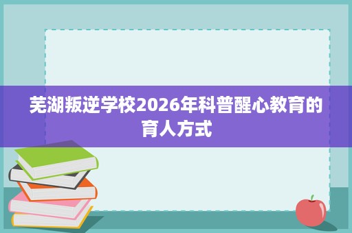 芜湖叛逆学校2026年科普醒心教育的育人方式 芜湖叛逆学校2026年科普醒心教育的育人方式